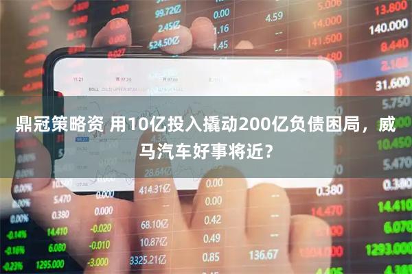 鼎冠策略资 用10亿投入撬动200亿负债困局，威马汽车好事将近？