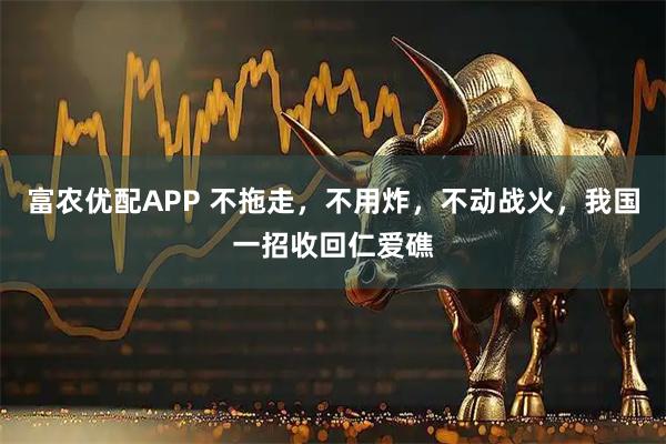 富农优配APP 不拖走，不用炸，不动战火，我国一招收回仁爱礁