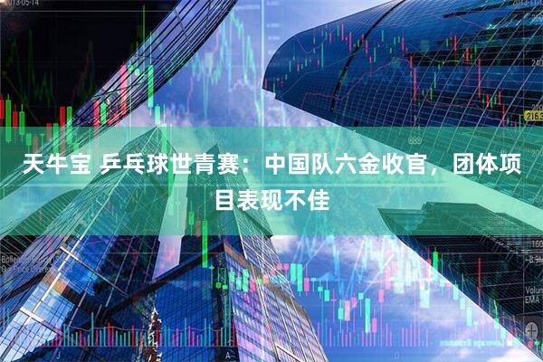 天牛宝 乒乓球世青赛：中国队六金收官，团体项目表现不佳