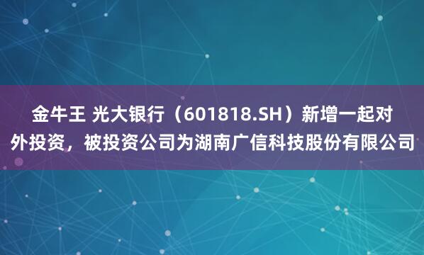 金牛王 光大银行（601818.SH）新增一起对外投资，被投资公司为湖南广信科技股份有限公司