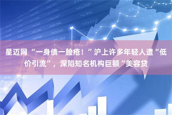 星迈网 “一身债一脸疮！”沪上许多年轻人遭“低价引流”，深陷知名机构巨额“美容贷