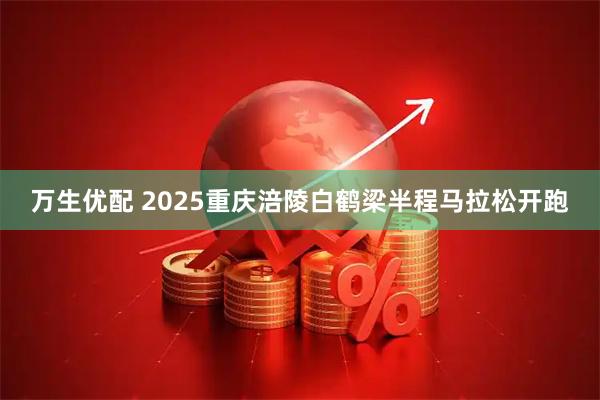 万生优配 2025重庆涪陵白鹤梁半程马拉松开跑