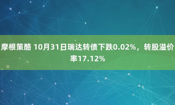 摩根策酪 10月31日瑞达转债下跌0.02%，转股溢价率17.12%