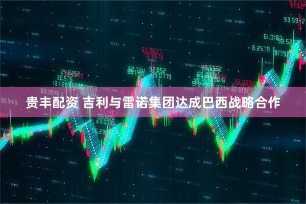 贵丰配资 吉利与雷诺集团达成巴西战略合作
