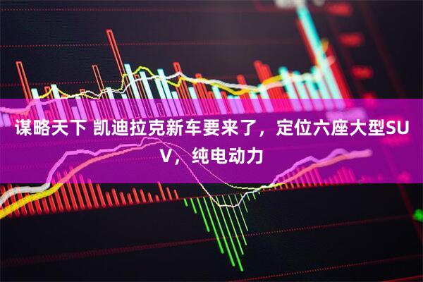 谋略天下 凯迪拉克新车要来了，定位六座大型SUV，纯电动力