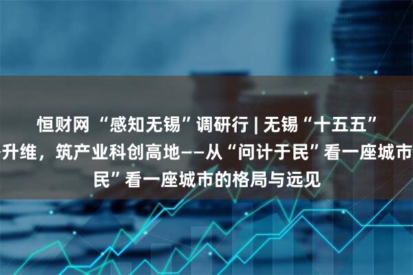 恒财网 “感知无锡”调研行 | 无锡“十五五”谋篇：以战略升维，筑产业科创高地——从“问计于民”看一座城市的格局与远见