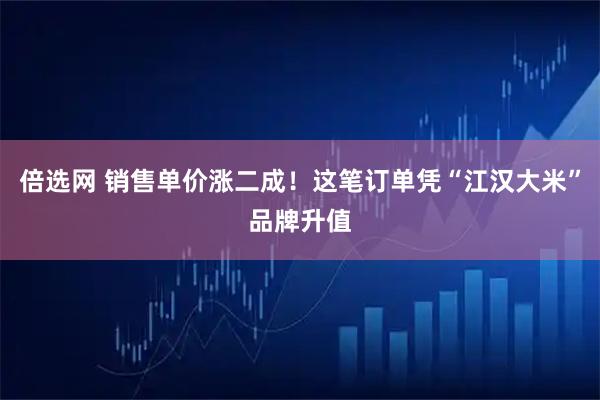 倍选网 销售单价涨二成！这笔订单凭“江汉大米”品牌升值