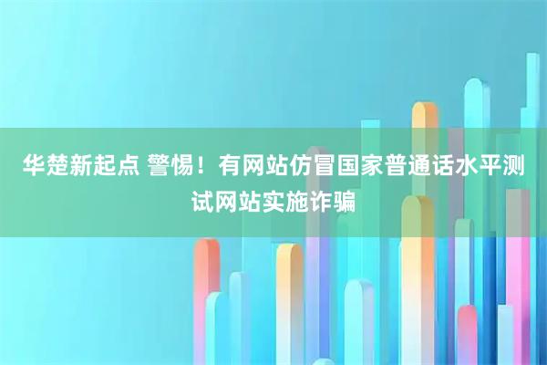 华楚新起点 警惕！有网站仿冒国家普通话水平测试网站实施诈骗