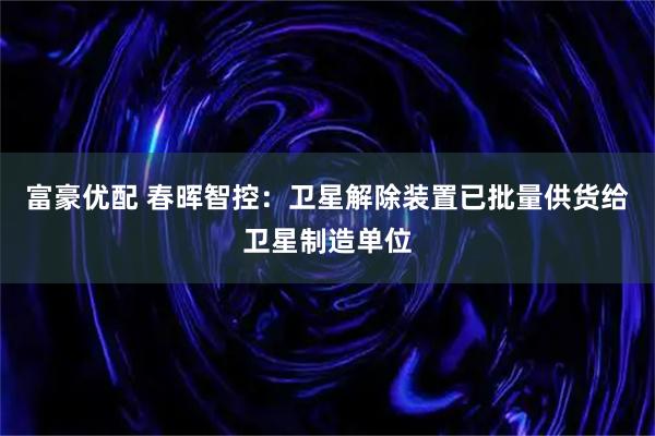 富豪优配 春晖智控：卫星解除装置已批量供货给卫星制造单位