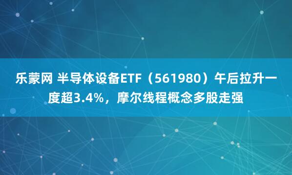 乐蒙网 半导体设备ETF（561980）午后拉升一度超3.4%，摩尔线程概念多股走强