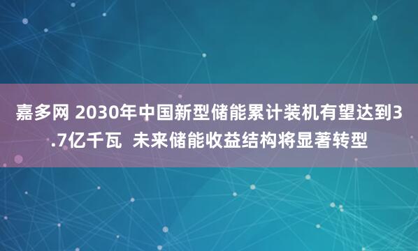 嘉多网 2030年中国新型储能累计装机有望达到3.7亿千瓦  未来储能收益结构将显著转型