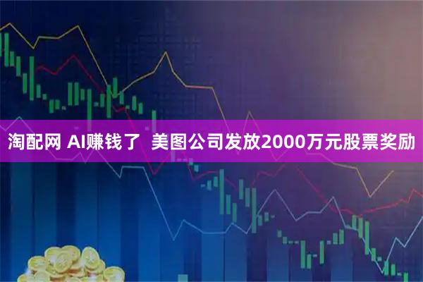 淘配网 AI赚钱了  美图公司发放2000万元股票奖励