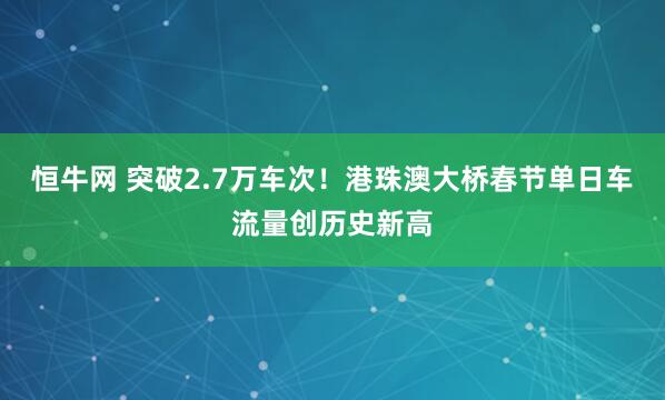 恒牛网 突破2.7万车次！港珠澳大桥春节单日车流量创历史新高