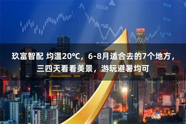 玖富智配 均温20℃，6-8月适合去的7个地方，三四天看看美景，游玩避暑均可
