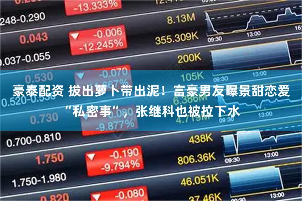 豪泰配资 拔出萝卜带出泥！富豪男友曝景甜恋爱“私密事”，张继科也被拉下水